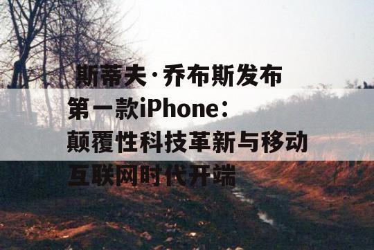  斯蒂夫·乔布斯发布第一款iPhone：颠覆性科技革新与移动互联网时代开端